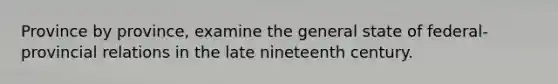 Province by province, examine the general state of federal-provincial relations in the late nineteenth century.