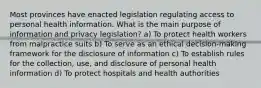 Most provinces have enacted legislation regulating access to personal health information. What is the main purpose of information and privacy legislation? a) To protect health workers from malpractice suits b) To serve as an ethical decision-making framework for the disclosure of information c) To establish rules for the collection, use, and disclosure of personal health information d) To protect hospitals and health authorities