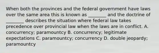 When both the provinces and the federal government have laws over the same area this is known as ________ and the doctrine of ________ describes the situation where federal law takes precedence over provincial law when the laws are in conflict. A. concurrency; paramountcy B. concurrency; legitimate expectations C. paramountcy; concurrency D. double jeopardy; paramountcy