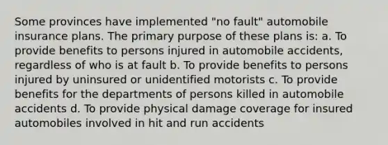 Some provinces have implemented "no fault" automobile insurance plans. The primary purpose of these plans is: a. To provide benefits to persons injured in automobile accidents, regardless of who is at fault b. To provide benefits to persons injured by uninsured or unidentified motorists c. To provide benefits for the departments of persons killed in automobile accidents d. To provide physical damage coverage for insured automobiles involved in hit and run accidents