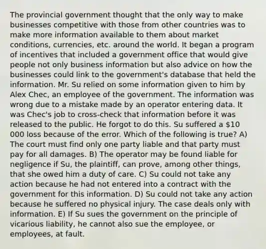 The provincial government thought that the only way to make businesses competitive with those from other countries was to make more information available to them about market conditions, currencies, etc. around the world. It began a program of incentives that included a government office that would give people not only business information but also advice on how the businesses could link to the government's database that held the information. Mr. Su relied on some information given to him by Alex Chec, an employee of the government. The information was wrong due to a mistake made by an operator entering data. It was Chec's job to cross-check that information before it was released to the public. He forgot to do this. Su suffered a 10 000 loss because of the error. Which of the following is true? A) The court must find only one party liable and that party must pay for all damages. B) The operator may be found liable for negligence if Su, the plaintiff, can prove, among other things, that she owed him a duty of care. C) Su could not take any action because he had not entered into a contract with the government for this information. D) Su could not take any action because he suffered no physical injury. The case deals only with information. E) If Su sues the government on the principle of vicarious liability, he cannot also sue the employee, or employees, at fault.