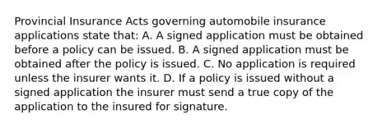 Provincial Insurance Acts governing automobile insurance applications state that: A. A signed application must be obtained before a policy can be issued. B. A signed application must be obtained after the policy is issued. C. No application is required unless the insurer wants it. D. If a policy is issued without a signed application the insurer must send a true copy of the application to the insured for signature.