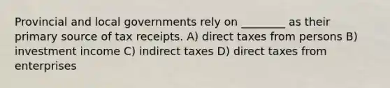 Provincial and local governments rely on ________ as their primary source of tax receipts. A) direct taxes from persons B) investment income C) indirect taxes D) direct taxes from enterprises