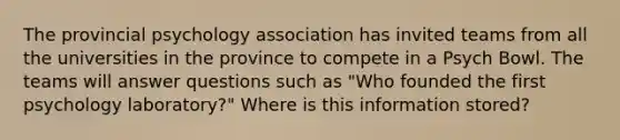 The provincial psychology association has invited teams from all the universities in the province to compete in a Psych Bowl. The teams will answer questions such as "Who founded the first psychology laboratory?" Where is this information stored?