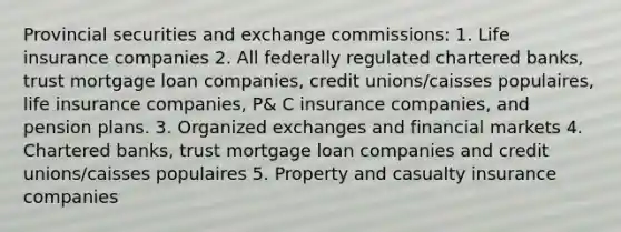 Provincial securities and exchange commissions: 1. Life insurance companies 2. All federally regulated chartered​ banks, trust mortgage loan​ companies, credit​ unions/caisses populaires, life insurance​ companies, P& C insurance​ companies, and pension plans. 3. Organized exchanges and financial markets 4. Chartered​ banks, trust mortgage loan companies and credit​ unions/caisses populaires 5. Property and casualty insurance companies