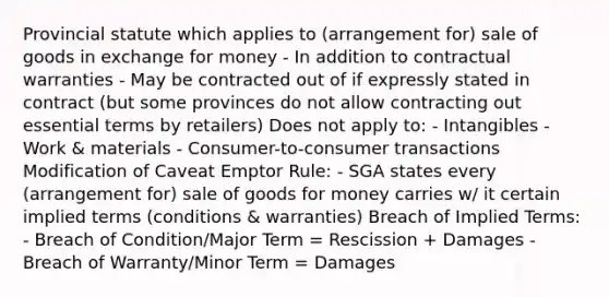 Provincial statute which applies to (arrangement for) sale of goods in exchange for money - In addition to contractual warranties - May be contracted out of if expressly stated in contract (but some provinces do not allow contracting out essential terms by retailers) Does not apply to: - Intangibles - Work & materials - Consumer-to-consumer transactions Modification of Caveat Emptor Rule: - SGA states every (arrangement for) sale of goods for money carries w/ it certain implied terms (conditions & warranties) Breach of Implied Terms: - Breach of Condition/Major Term = Rescission + Damages - Breach of Warranty/Minor Term = Damages