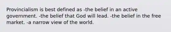 Provincialism is best defined as -the belief in an active government. -the belief that God will lead. -the belief in the free market. -a narrow view of the world.