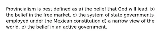 Provincialism is best defined as a) the belief that God will lead. b) the belief in the free market. c) the system of state governments employed under the Mexican constitution d) a narrow view of the world. e) the belief in an active government.