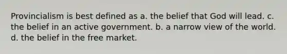 Provincialism is best defined as a. the belief that God will lead. c. the belief in an active government. b. a narrow view of the world. d. the belief in the free market.