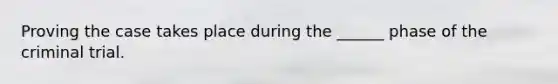 Proving the case takes place during the ______ phase of the criminal trial.