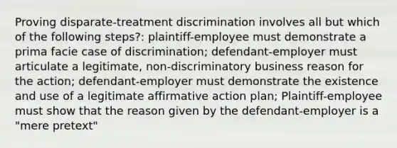 Proving disparate-treatment discrimination involves all but which of the following steps?: plaintiff-employee must demonstrate a prima facie case of discrimination; defendant-employer must articulate a legitimate, non-discriminatory business reason for the action; defendant-employer must demonstrate the existence and use of a legitimate affirmative action plan; Plaintiff-employee must show that the reason given by the defendant-employer is a "mere pretext"