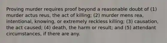 Proving murder requires proof beyond a reasonable doubt of (1) murder actus reus, the act of killing; (2) murder mens rea, intentional, knowing, or extremely reckless killing; (3) causation, the act caused; (4) death, the harm or result; and (5) attendant circumstances, if there are any.