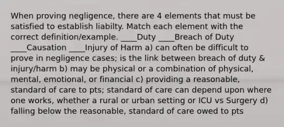 When proving negligence, there are 4 elements that must be satisfied to establish liabilty. Match each element with the correct definition/example. ____Duty ____Breach of Duty ____Causation ____Injury of Harm a) can often be difficult to prove in negligence cases; is the link between breach of duty & injury/harm b) may be physical or a combination of physical, mental, emotional, or financial c) providing a reasonable, standard of care to pts; standard of care can depend upon where one works, whether a rural or urban setting or ICU vs Surgery d) falling below the reasonable, standard of care owed to pts