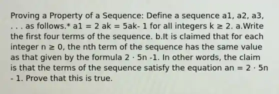 Proving a Property of a Sequence: Define a sequence a1, a2, a3, . . . as follows.* a1 = 2 ak = 5ak- 1 for all integers k ≥ 2. a.Write the first four terms of the sequence. b.It is claimed that for each integer n ≥ 0, the nth term of the sequence has the same value as that given by the formula 2 · 5n -1. In other words, the claim is that the terms of the sequence satisfy the equation an = 2 · 5n - 1. Prove that this is true.