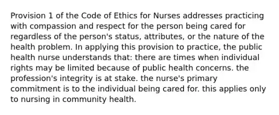 Provision 1 of the Code of Ethics for Nurses addresses practicing with compassion and respect for the person being cared for regardless of the person's status, attributes, or the nature of the health problem. In applying this provision to practice, the public health nurse understands that: there are times when individual rights may be limited because of public health concerns. the profession's integrity is at stake. the nurse's primary commitment is to the individual being cared for. this applies only to nursing in community health.