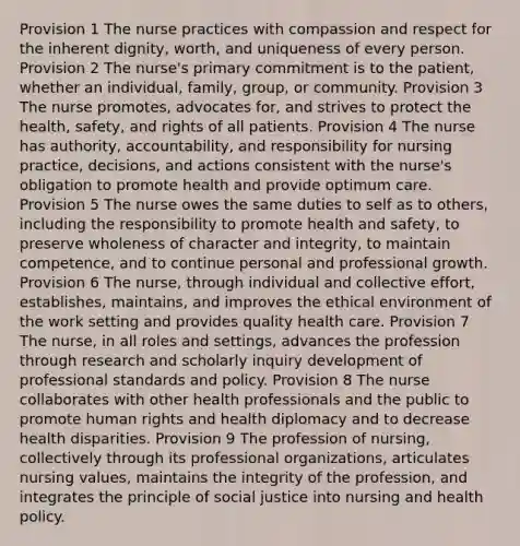 Provision 1 The nurse practices with compassion and respect for the inherent dignity, worth, and uniqueness of every person. Provision 2 The nurse's primary commitment is to the patient, whether an individual, family, group, or community. Provision 3 The nurse promotes, advocates for, and strives to protect the health, safety, and rights of all patients. Provision 4 The nurse has authority, accountability, and responsibility for nursing practice, decisions, and actions consistent with the nurse's obligation to promote health and provide optimum care. Provision 5 The nurse owes the same duties to self as to others, including the responsibility to promote health and safety, to preserve wholeness of character and integrity, to maintain competence, and to continue personal and professional growth. Provision 6 The nurse, through individual and collective effort, establishes, maintains, and improves the ethical environment of the work setting and provides quality health care. Provision 7 The nurse, in all roles and settings, advances the profession through research and scholarly inquiry development of professional standards and policy. Provision 8 The nurse collaborates with other health professionals and the public to promote human rights and health diplomacy and to decrease health disparities. Provision 9 The profession of nursing, collectively through its professional organizations, articulates nursing values, maintains the integrity of the profession, and integrates the principle of social justice into nursing and health policy.