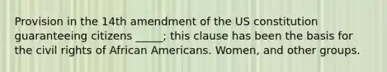 Provision in the 14th amendment of the US constitution guaranteeing citizens _____; this clause has been the basis for the civil rights of African Americans. Women, and other groups.