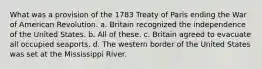 What was a provision of the 1783 Treaty of Paris ending the War of American Revolution. a. Britain recognized the independence of the United States. b. All of these. c. Britain agreed to evacuate all occupied seaports. d. The western border of the United States was set at the Mississippi River.