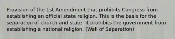 Provision of the 1st Amendment that prohibits Congress from establishing an official state religion. This is the basis for the separation of church and state. It prohibits the government from establishing a national religion. (Wall of Separation)