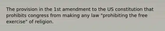 The provision in the 1st amendment to the US constitution that prohibits congress from making any law "prohibiting the free exercise" of religion.