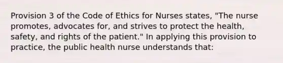 Provision 3 of the Code of Ethics for Nurses states, "The nurse promotes, advocates for, and strives to protect the health, safety, and rights of the patient." In applying this provision to practice, the public health nurse understands that: