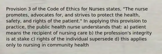 Provision 3 of the Code of Ethics for Nurses states, "The nurse promotes, advocates for, and strives to protect the health, safety, and rights of the patient." In applying this provision to practice, the public health nurse understands that: a) patient means the recipient of nursing care b) the profession's integrity is at stake c) rights of the individual supersede d) this applies only to nursing in community health