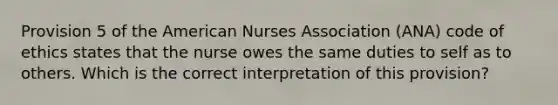 Provision 5 of the American Nurses Association (ANA) code of ethics states that the nurse owes the same duties to self as to others. Which is the correct interpretation of this provision?