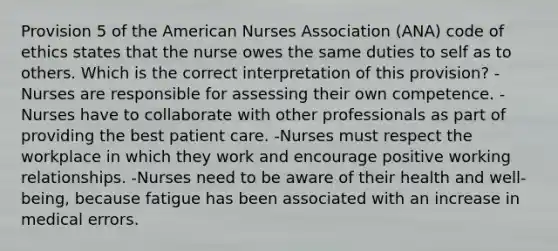 Provision 5 of the American Nurses Association (ANA) code of ethics states that the nurse owes the same duties to self as to others. Which is the correct interpretation of this provision? -Nurses are responsible for assessing their own competence. -Nurses have to collaborate with other professionals as part of providing the best patient care. -Nurses must respect the workplace in which they work and encourage positive working relationships. -Nurses need to be aware of their health and well-being, because fatigue has been associated with an increase in medical errors.