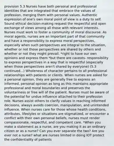 provision 5.3 Nurses have both personal and professional identities that are integrated that embrace the values of profession, merging them with personal values. Authentic expression of one's own moral point of view is a duty to self. Sound ethical decision-making request the respectful and open exchange of views among all those with relevant interests. Nurses must work to foster a community of moral discourse. As moral agents, nurses are an important part of that community and have a responsibility to express moral perspectives, especially when such perspectives are integral to the situation, whether or not those perspectives are shared by others and whether or not they might prevail. *right to have our own opinions and express them *but there are caveots- responsibility to express perspectives in a way that is respectful (especially when those perspectives aren't shared by everyone) (5.3 continued...) Wholeness of character pertains to all professional relationships with patients or clients. When nurses are asked for a personal opinion, they are generally free to express an informed, personal opinion as long as this maintains appropriate professional and moral boundaries and preserves the voluntariness or free will of the patient. Nurses must be aware of the potential for undue influence attached to their profession role. Nurses assist others to clarify values in reaching informed decisions, always avoids coercion, manipulation, and unintended influence. When nurses care for those whose health conditions, attributes, lifestyles or situations are stigmatized, or encounter a conflict with their own personal beliefs, nurses must render compassionate, respectful, and competent care. *When you make a statement as a nurse, are you making it as an ordinary citizen or as a nurse? Can you ever separate the two? Are you ever not a nurse? what are nurses limited in doing IOT protect the confidentiality of patients