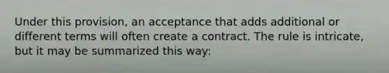 Under this provision, an acceptance that adds additional or different terms will often create a contract. The rule is intricate, but it may be summarized this way: