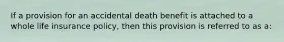 If a provision for an accidental death benefit is attached to a whole life insurance policy, then this provision is referred to as a: