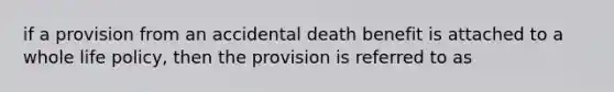 if a provision from an accidental death benefit is attached to a whole life policy, then the provision is referred to as