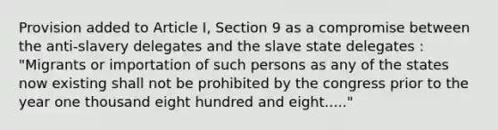 Provision added to Article I, Section 9 as a compromise between the anti-slavery delegates and the slave state delegates : "Migrants or importation of such persons as any of the states now existing shall not be prohibited by the congress prior to the year one thousand eight hundred and eight....."