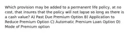 Which provision may be added to a permanent life policy, at no cost, that insures that the policy will not lapse so long as there is a cash value? A) Past Due Premium Option B) Application to Reduce Premium Option C) Automatic Premium Loan Option D) Mode of Premium option