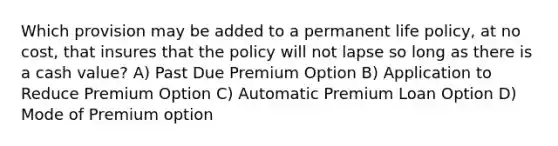 Which provision may be added to a permanent life policy, at no cost, that insures that the policy will not lapse so long as there is a cash value? A) Past Due Premium Option B) Application to Reduce Premium Option C) Automatic Premium Loan Option D) Mode of Premium option