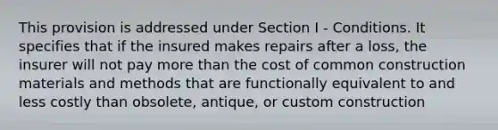 This provision is addressed under Section I - Conditions. It specifies that if the insured makes repairs after a loss, the insurer will not pay more than the cost of common construction materials and methods that are functionally equivalent to and less costly than obsolete, antique, or custom construction