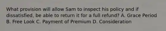 What provision will allow Sam to inspect his policy and if dissatisfied, be able to return it for a full refund? A. Grace Period B. Free Look C. Payment of Premium D. Consideration