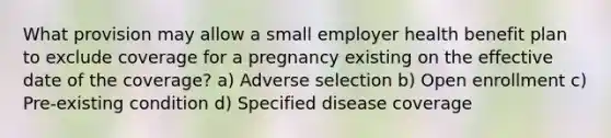 What provision may allow a small employer health benefit plan to exclude coverage for a pregnancy existing on the effective date of the coverage? a) Adverse selection b) Open enrollment c) Pre-existing condition d) Specified disease coverage