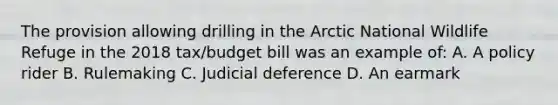 The provision allowing drilling in the Arctic National Wildlife Refuge in the 2018 tax/budget bill was an example of: A. A policy rider B. Rulemaking C. Judicial deference D. An earmark