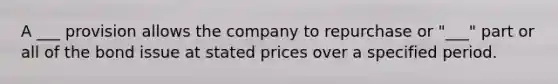 A ___ provision allows the company to repurchase or "___" part or all of the bond issue at stated prices over a specified period.