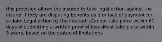 this provision allows the insured to take legal action against the insurer if they are disputing benefits paid or lack of payment for a claim Legal action by the insured: -Cannot take place within 60 days of submitting a written proof of loss -Must take place within 3 years, based on the statue of limitations