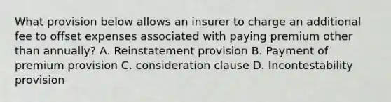 What provision below allows an insurer to charge an additional fee to offset expenses associated with paying premium other than annually? A. Reinstatement provision B. Payment of premium provision C. consideration clause D. Incontestability provision