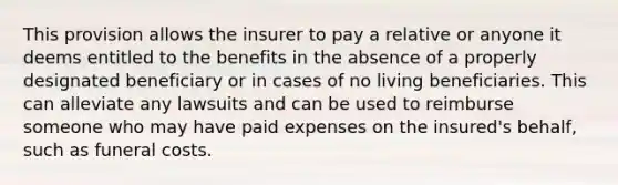 This provision allows the insurer to pay a relative or anyone it deems entitled to the benefits in the absence of a properly designated beneficiary or in cases of no living beneficiaries. This can alleviate any lawsuits and can be used to reimburse someone who may have paid expenses on the insured's behalf, such as funeral costs.