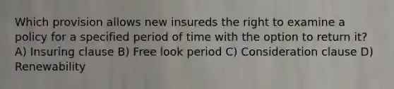 Which provision allows new insureds the right to examine a policy for a specified period of time with the option to return it? A) Insuring clause B) Free look period C) Consideration clause D) Renewability