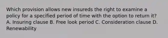 Which provision allows new insureds the right to examine a policy for a specified period of time with the option to return it? A. Insuring clause B. Free look period C. Consideration clause D. Renewability