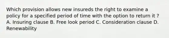 Which provision allows new insureds the right to examine a policy for a specified period of time with the option to return it ? A. Insuring clause B. Free look period C. Consideration clause D. Renewability