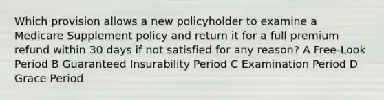 Which provision allows a new policyholder to examine a Medicare Supplement policy and return it for a full premium refund within 30 days if not satisfied for any reason? A Free-Look Period B Guaranteed Insurability Period C Examination Period D Grace Period