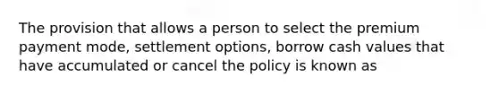 The provision that allows a person to select the premium payment mode, settlement options, borrow cash values that have accumulated or cancel the policy is known as