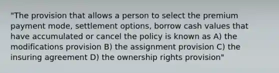 "The provision that allows a person to select the premium payment mode, settlement options, borrow cash values that have accumulated or cancel the policy is known as A) the modifications provision B) the assignment provision C) the insuring agreement D) the ownership rights provision"