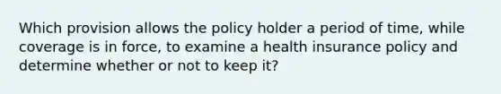 Which provision allows the policy holder a period of time, while coverage is in force, to examine a health insurance policy and determine whether or not to keep it?